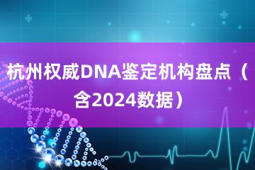 杭州权威DNA鉴定机构盘点（含2024数据）