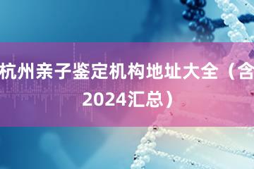 杭州亲子鉴定机构地址大全（含2024汇总）