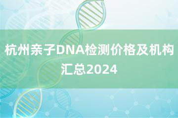 杭州亲子DNA检测价格及机构汇总2024