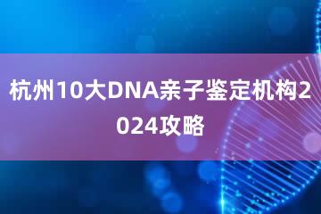 杭州10大DNA亲子鉴定机构2024攻略